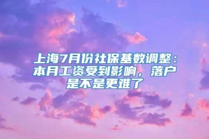 上海7月份社保基数调整：本月工资受到影响，落户是不是更难了