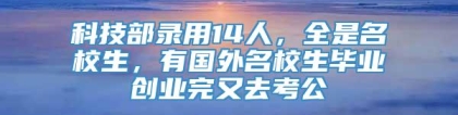 科技部录用14人，全是名校生，有国外名校生毕业创业完又去考公