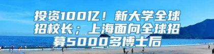 投资100亿！新大学全球招校长；上海面向全球招募5000多博士后