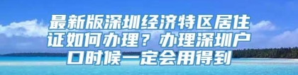 最新版深圳经济特区居住证如何办理？办理深圳户口时候一定会用得到