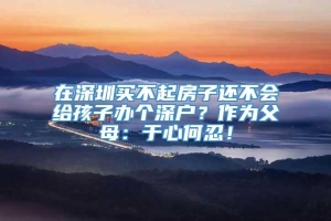 在深圳买不起房子还不会给孩子办个深户？作为父母：于心何忍！