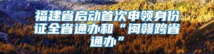 福建省启动首次申领身份证全省通办和“闽赣跨省通办”