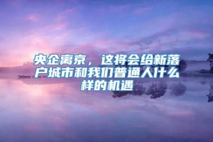 央企离京，这将会给新落户城市和我们普通人什么样的机遇