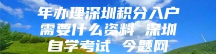 年办理深圳积分入户需要什么资料 深圳自学考试 今题网