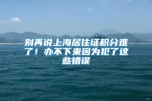 别再说上海居住证积分难了！办不下来因为犯了这些错误