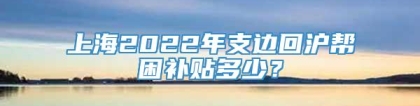 上海2022年支边回沪帮困补贴多少？