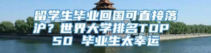 留学生毕业回国可直接落沪？世界大学排名TOP 50 毕业生太幸运