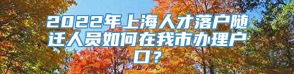 2022年上海人才落户随迁人员如何在我市办理户口？