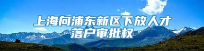 上海向浦东新区下放人才落户审批权