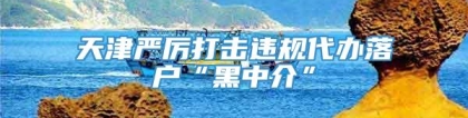 天津严厉打击违规代办落户“黑中介”