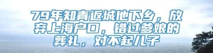 79年知青返城他下乡，放弃上海户口，错过爹娘的葬礼，对不起儿子