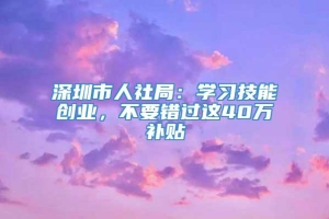 深圳市人社局：学习技能创业，不要错过这40万补贴