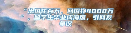 “出国花百万，回国挣4000万”，留学生毕业成海废，引网友争议