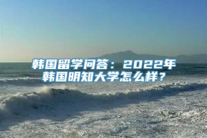 韩国留学问答：2022年韩国明知大学怎么样？