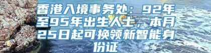 香港入境事务处：92年至95年出生人士，本月25日起可换领新智能身份证