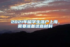 2021年留学生落户上海，需要准备这些材料