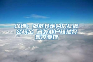 深圳：规范异地购房提取公积金 省外非户籍地将暂停受理