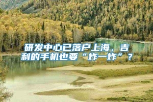 研发中心已落户上海，吉利的手机也要“炸一炸”？