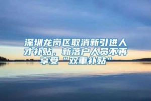 深圳龙岗区取消新引进人才补贴，新落户人员不再享受“双重补贴”