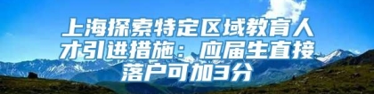 上海探索特定区域教育人才引进措施：应届生直接落户可加3分