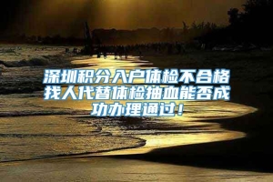 深圳积分入户体检不合格找人代替体检抽血能否成功办理通过！