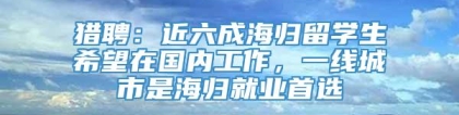 猎聘：近六成海归留学生希望在国内工作，一线城市是海归就业首选