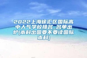 2022上海徐汇区国际高中人气学校排名_名单出炉(本科出国要不要读国际本科)