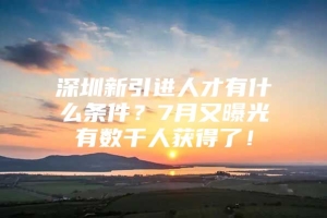 深圳新引进人才有什么条件？7月又曝光有数千人获得了！