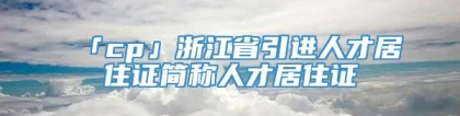 「cp」浙江省引进人才居住证简称人才居住证