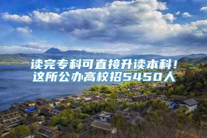 读完专科可直接升读本科！这所公办高校招5450人