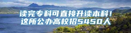 读完专科可直接升读本科！这所公办高校招5450人