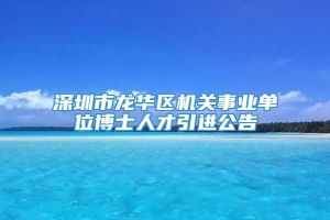 深圳市龙华区机关事业单位博士人才引进公告