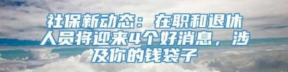 社保新动态：在职和退休人员将迎来4个好消息，涉及你的钱袋子