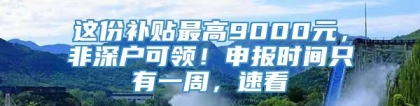 这份补贴最高9000元，非深户可领！申报时间只有一周，速看