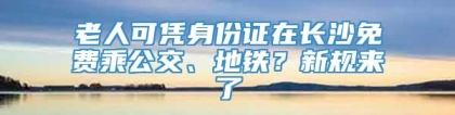 老人可凭身份证在长沙免费乘公交、地铁？新规来了