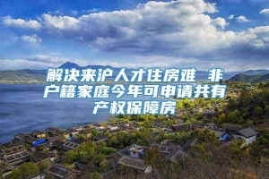 解决来沪人才住房难 非户籍家庭今年可申请共有产权保障房