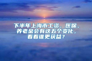 下半年上海市工资、医保、养老金会有这五个变化，看看谁更获益？