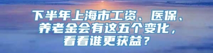 下半年上海市工资、医保、养老金会有这五个变化，看看谁更获益？