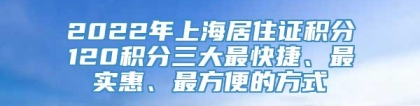 2022年上海居住证积分120积分三大最快捷、最实惠、最方便的方式