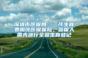 深圳市医保局：三孩生育费用可医保保险，参保人需先进行全员生育登记