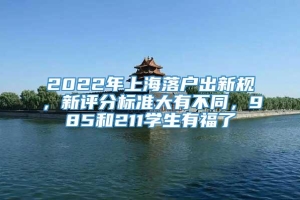 2022年上海落户出新规，新评分标准大有不同，985和211学生有福了