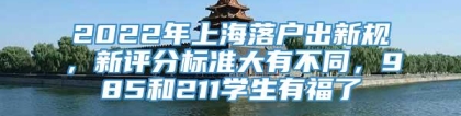 2022年上海落户出新规，新评分标准大有不同，985和211学生有福了