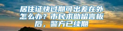 居住证快过期可出差在外怎么办？市民求助留言板后，警方已续期