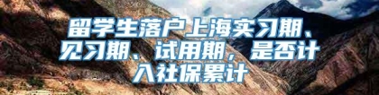 留学生落户上海实习期、见习期、试用期，是否计入社保累计
