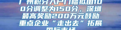 广州积分入户门槛拟由100分调整为150分，深圳最高奖励200万元鼓励重点企业“走出去”拓展国际市场