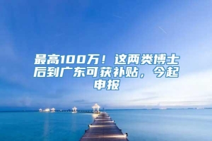 最高100万！这两类博士后到广东可获补贴，今起申报