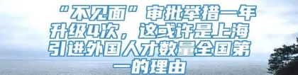 “不见面”审批举措一年升级4次，这或许是上海引进外国人才数量全国第一的理由