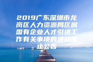 2019广东深圳市龙岗区人力资源局区属国有企业人才引进工作有关事项的通知废止公告