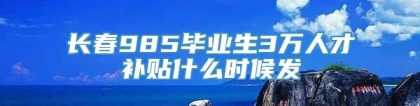 长春985毕业生3万人才补贴什么时候发