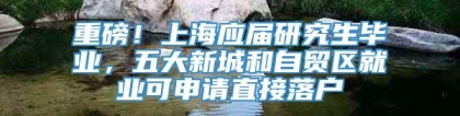 重磅！上海应届研究生毕业，五大新城和自贸区就业可申请直接落户